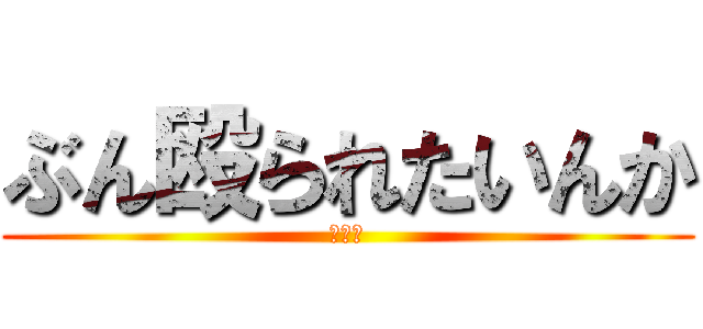 ぶん殴られたいんか (うんち)