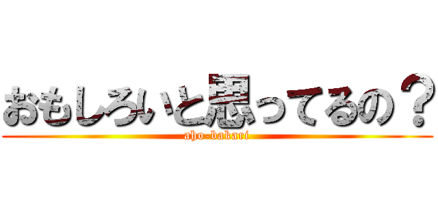おもしろいと思ってるの？ (aho-bakari)