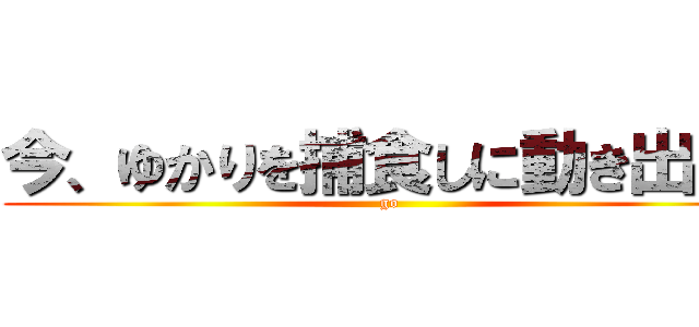 今、ゆかりを捕食しに動き出した (go)