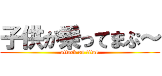 子供が乗ってまぷ～ (attack on titan)