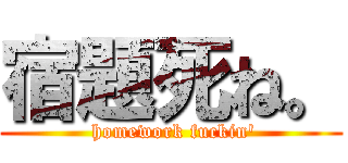 宿題死ね。 ( homework fuckin')