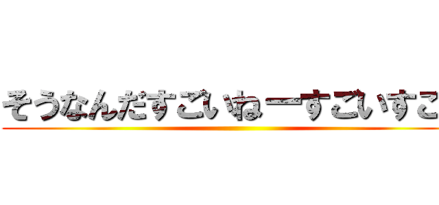 そうなんだすごいねーすごいすごい ()