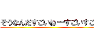 そうなんだすごいねーすごいすごい ()