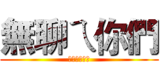 無聊ㄟ你們 (大家在耍白癡)