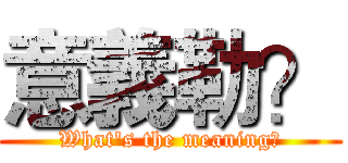 意義勒？ (What's the meaning?)