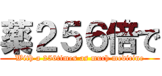 薬２５６倍で (With a 256times as much medicine)