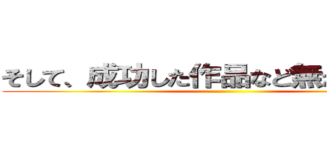 そして、成功した作品など無かったことを ()