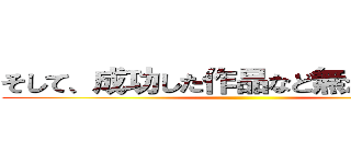 そして、成功した作品など無かったことを ()