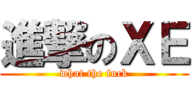 進撃のＸＥ (what the fuck)