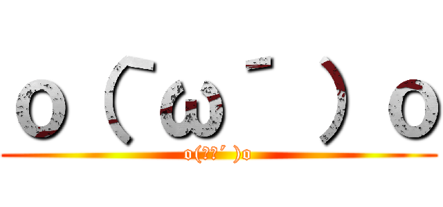 ｏ（｀ω´ ）ｏ (o(｀ω´ )o)