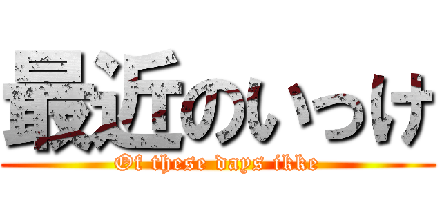 最近のいっけ (Of these days ikke)