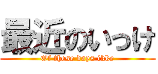 最近のいっけ (Of these days ikke)