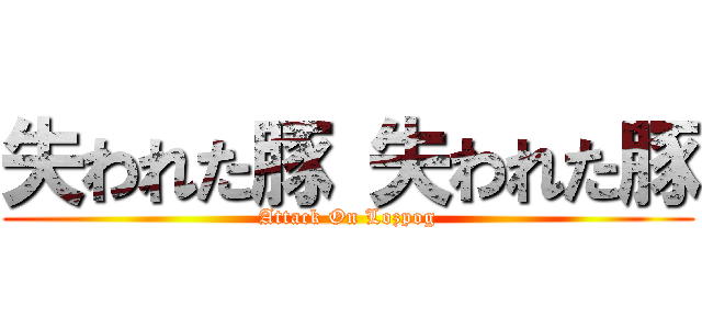 失われた豚 失われた豚 (Attack On Lozpog)