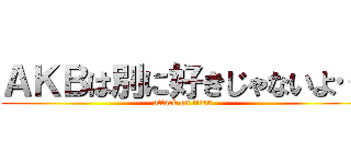 ＡＫＢは別に好きじゃないよ… (attack on titan)