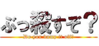 ぶっ殺すぞ？ (Do you bump it off?)