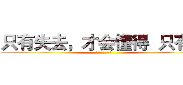 只有失去，才会懂得  只有懂 ((=￣ω￣=))