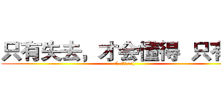 只有失去，才会懂得  只有懂 ((=￣ω￣=))