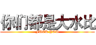 你们都是大水比 (FUCK YOU)