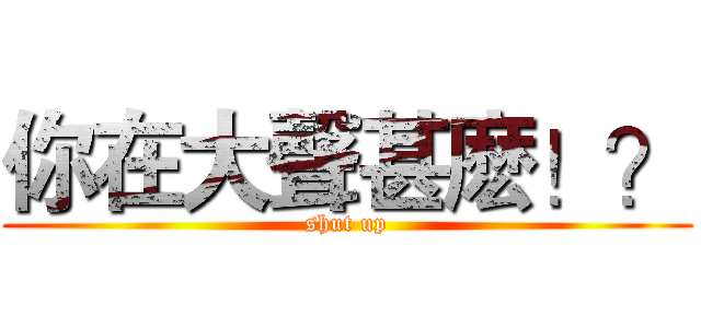你在大聲甚麽！？ (shut up)