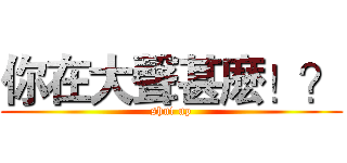 你在大聲甚麽！？ (shut up)