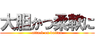 大胆かつ柔軟に (attack on daitan)