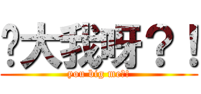 你大我呀？！ (you big me?!)