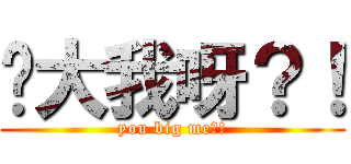 你大我呀？！ (you big me?!)
