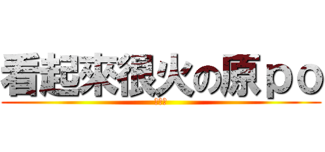 看起來很火の原ｐｏ (非常火)