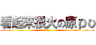 看起來很火の原ｐｏ (非常火)