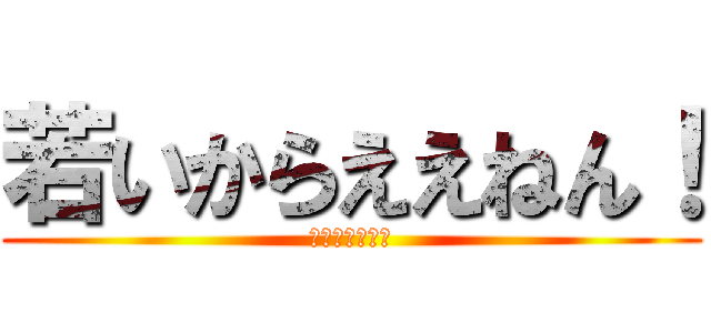 若いからええねん！ (当たり前だろ！)