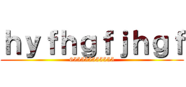 ｈｙｆｈｇｆｊｈｇｆ (655555555555)