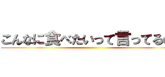こんなに食べたいって言ってるのに ()