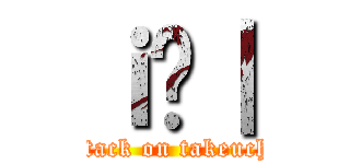 ｉ̒｜ (attack on takeuchi)