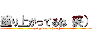 盛り上がってるね（笑） (moriagatterune(wara))