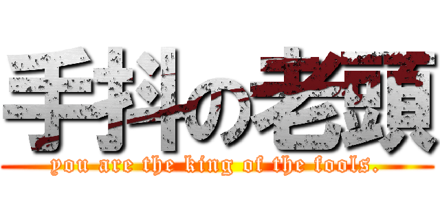 手抖の老頭 (you are the king of the fools.)