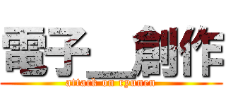 電子＿創作 (attack on ryunen)