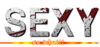 ＳＥＸＹ (so what!?)