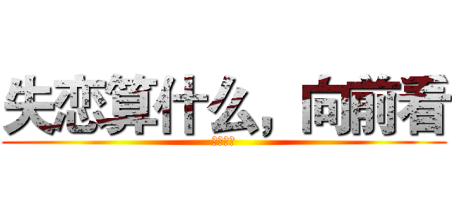 失恋算什么，向前看 (就是就是)