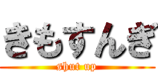 きもすんぎ (shut up)