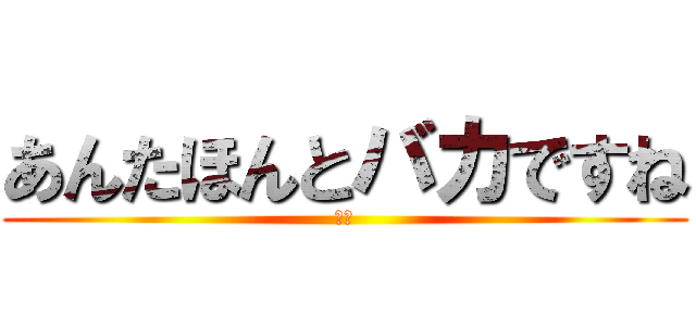 あんたほんとバカですね (阿呆)