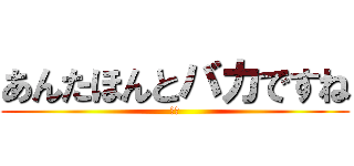 あんたほんとバカですね (阿呆)