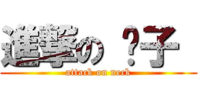 進撃の 脖子  (attack on neck)
