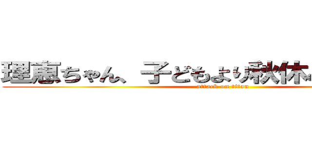 理恵ちゃん、子どもより秋休み長いね～♪ (attack on titan)