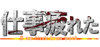 仕事疲れた ( I am tired from work.)