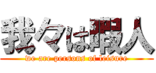 我々は暇人 (we are persons of leisure)