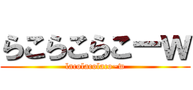 らこらこらこーｗ (lacolacolaco~w)