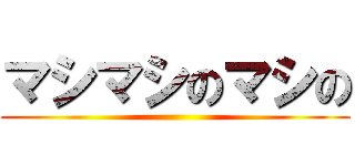 マシマシのマシの ()