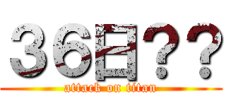 ３６日？？ (attack on titan)