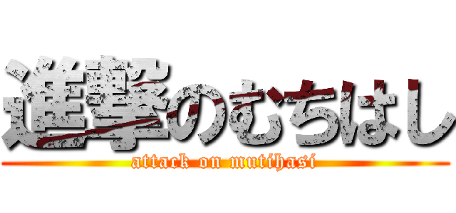 進撃のむちはし (attack on mutihasi)