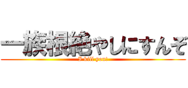 一族根絶やしにすんぞ (I kill you!)